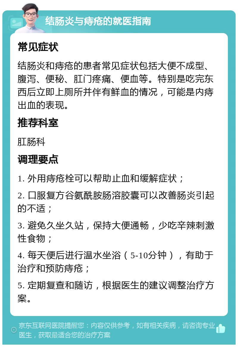 结肠炎与痔疮的就医指南 常见症状 结肠炎和痔疮的患者常见症状包括大便不成型、腹泻、便秘、肛门疼痛、便血等。特别是吃完东西后立即上厕所并伴有鲜血的情况，可能是内痔出血的表现。 推荐科室 肛肠科 调理要点 1. 外用痔疮栓可以帮助止血和缓解症状； 2. 口服复方谷氨酰胺肠溶胶囊可以改善肠炎引起的不适； 3. 避免久坐久站，保持大便通畅，少吃辛辣刺激性食物； 4. 每天便后进行温水坐浴（5-10分钟），有助于治疗和预防痔疮； 5. 定期复查和随访，根据医生的建议调整治疗方案。