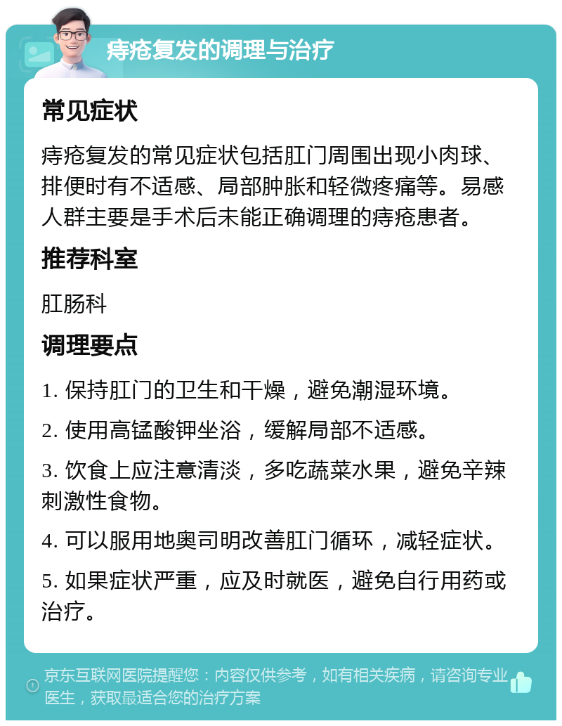 痔疮复发的调理与治疗 常见症状 痔疮复发的常见症状包括肛门周围出现小肉球、排便时有不适感、局部肿胀和轻微疼痛等。易感人群主要是手术后未能正确调理的痔疮患者。 推荐科室 肛肠科 调理要点 1. 保持肛门的卫生和干燥，避免潮湿环境。 2. 使用高锰酸钾坐浴，缓解局部不适感。 3. 饮食上应注意清淡，多吃蔬菜水果，避免辛辣刺激性食物。 4. 可以服用地奥司明改善肛门循环，减轻症状。 5. 如果症状严重，应及时就医，避免自行用药或治疗。