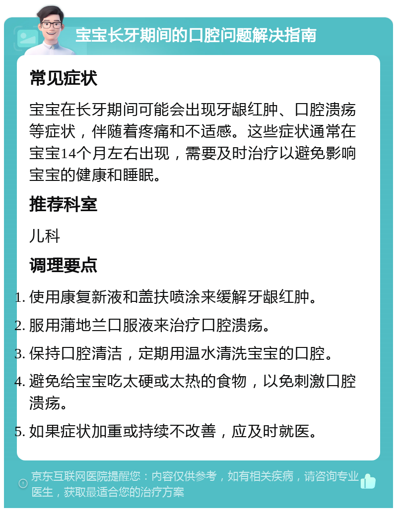 宝宝长牙期间的口腔问题解决指南 常见症状 宝宝在长牙期间可能会出现牙龈红肿、口腔溃疡等症状，伴随着疼痛和不适感。这些症状通常在宝宝14个月左右出现，需要及时治疗以避免影响宝宝的健康和睡眠。 推荐科室 儿科 调理要点 使用康复新液和盖扶喷涂来缓解牙龈红肿。 服用蒲地兰口服液来治疗口腔溃疡。 保持口腔清洁，定期用温水清洗宝宝的口腔。 避免给宝宝吃太硬或太热的食物，以免刺激口腔溃疡。 如果症状加重或持续不改善，应及时就医。