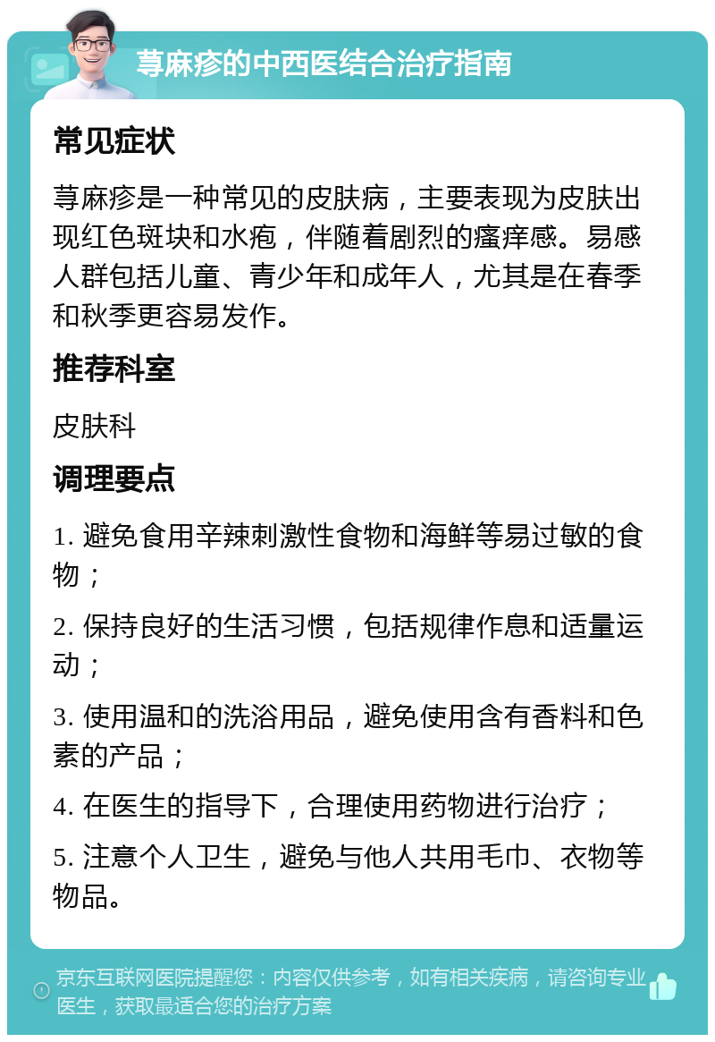 荨麻疹的中西医结合治疗指南 常见症状 荨麻疹是一种常见的皮肤病，主要表现为皮肤出现红色斑块和水疱，伴随着剧烈的瘙痒感。易感人群包括儿童、青少年和成年人，尤其是在春季和秋季更容易发作。 推荐科室 皮肤科 调理要点 1. 避免食用辛辣刺激性食物和海鲜等易过敏的食物； 2. 保持良好的生活习惯，包括规律作息和适量运动； 3. 使用温和的洗浴用品，避免使用含有香料和色素的产品； 4. 在医生的指导下，合理使用药物进行治疗； 5. 注意个人卫生，避免与他人共用毛巾、衣物等物品。