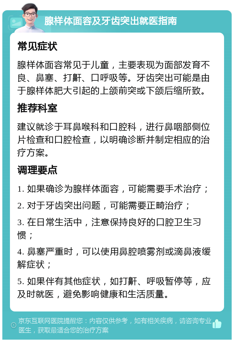 腺样体面容及牙齿突出就医指南 常见症状 腺样体面容常见于儿童，主要表现为面部发育不良、鼻塞、打鼾、口呼吸等。牙齿突出可能是由于腺样体肥大引起的上颌前突或下颌后缩所致。 推荐科室 建议就诊于耳鼻喉科和口腔科，进行鼻咽部侧位片检查和口腔检查，以明确诊断并制定相应的治疗方案。 调理要点 1. 如果确诊为腺样体面容，可能需要手术治疗； 2. 对于牙齿突出问题，可能需要正畸治疗； 3. 在日常生活中，注意保持良好的口腔卫生习惯； 4. 鼻塞严重时，可以使用鼻腔喷雾剂或滴鼻液缓解症状； 5. 如果伴有其他症状，如打鼾、呼吸暂停等，应及时就医，避免影响健康和生活质量。