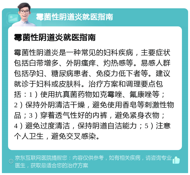 霉菌性阴道炎就医指南 霉菌性阴道炎就医指南 霉菌性阴道炎是一种常见的妇科疾病，主要症状包括白带增多、外阴瘙痒、灼热感等。易感人群包括孕妇、糖尿病患者、免疫力低下者等。建议就诊于妇科或皮肤科。治疗方案和调理要点包括：1）使用抗真菌药物如克霉唑、氟康唑等；2）保持外阴清洁干燥，避免使用香皂等刺激性物品；3）穿着透气性好的内裤，避免紧身衣物；4）避免过度清洁，保持阴道自洁能力；5）注意个人卫生，避免交叉感染。