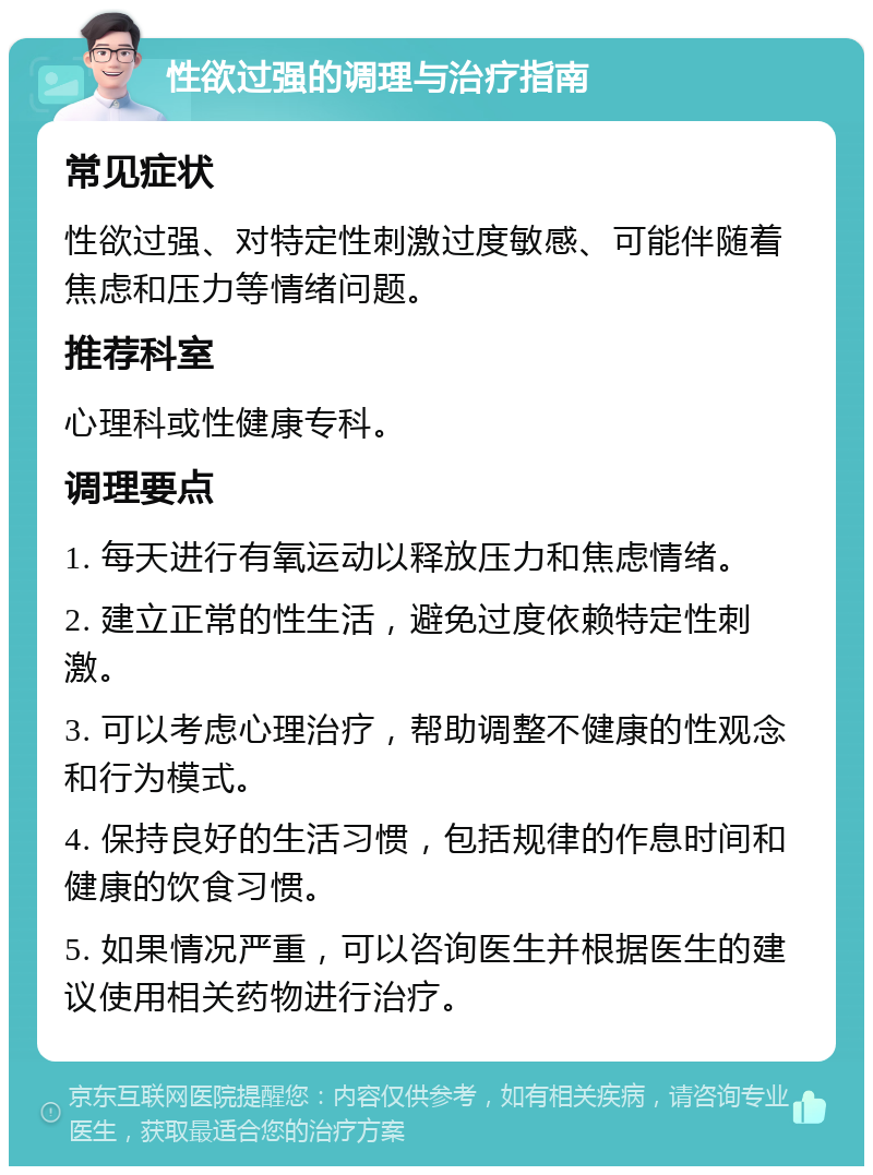 性欲过强的调理与治疗指南 常见症状 性欲过强、对特定性刺激过度敏感、可能伴随着焦虑和压力等情绪问题。 推荐科室 心理科或性健康专科。 调理要点 1. 每天进行有氧运动以释放压力和焦虑情绪。 2. 建立正常的性生活，避免过度依赖特定性刺激。 3. 可以考虑心理治疗，帮助调整不健康的性观念和行为模式。 4. 保持良好的生活习惯，包括规律的作息时间和健康的饮食习惯。 5. 如果情况严重，可以咨询医生并根据医生的建议使用相关药物进行治疗。