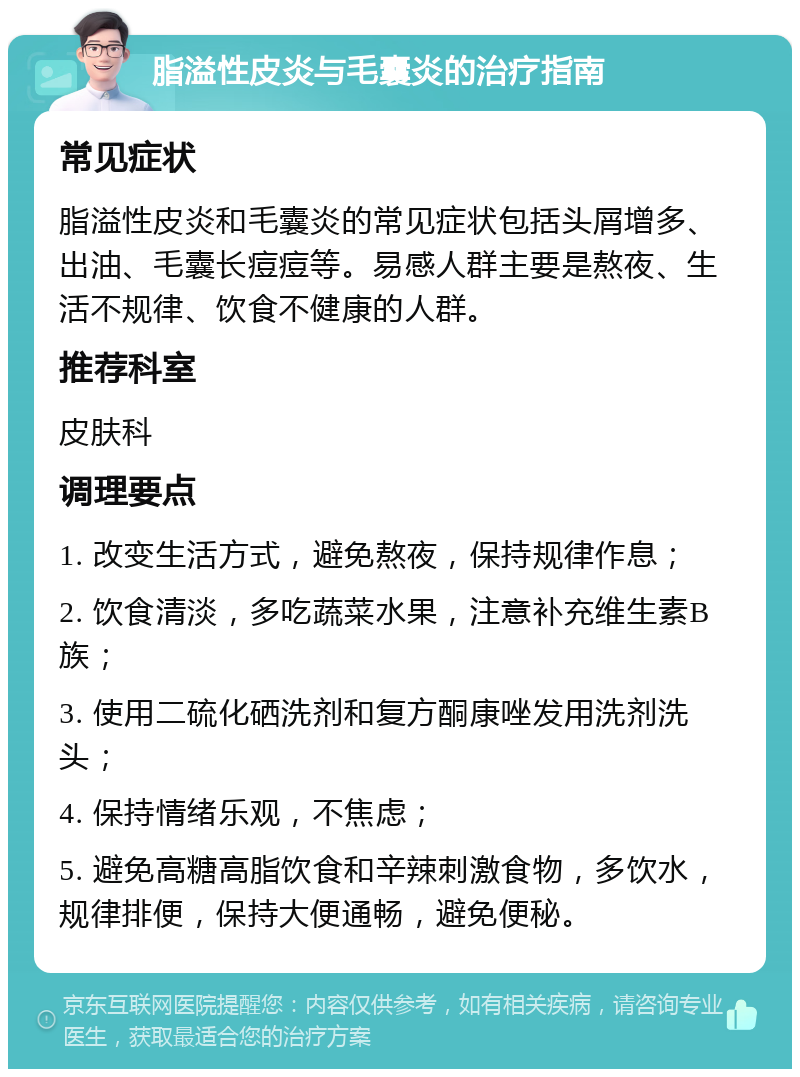 脂溢性皮炎与毛囊炎的治疗指南 常见症状 脂溢性皮炎和毛囊炎的常见症状包括头屑增多、出油、毛囊长痘痘等。易感人群主要是熬夜、生活不规律、饮食不健康的人群。 推荐科室 皮肤科 调理要点 1. 改变生活方式，避免熬夜，保持规律作息； 2. 饮食清淡，多吃蔬菜水果，注意补充维生素B族； 3. 使用二硫化硒洗剂和复方酮康唑发用洗剂洗头； 4. 保持情绪乐观，不焦虑； 5. 避免高糖高脂饮食和辛辣刺激食物，多饮水，规律排便，保持大便通畅，避免便秘。