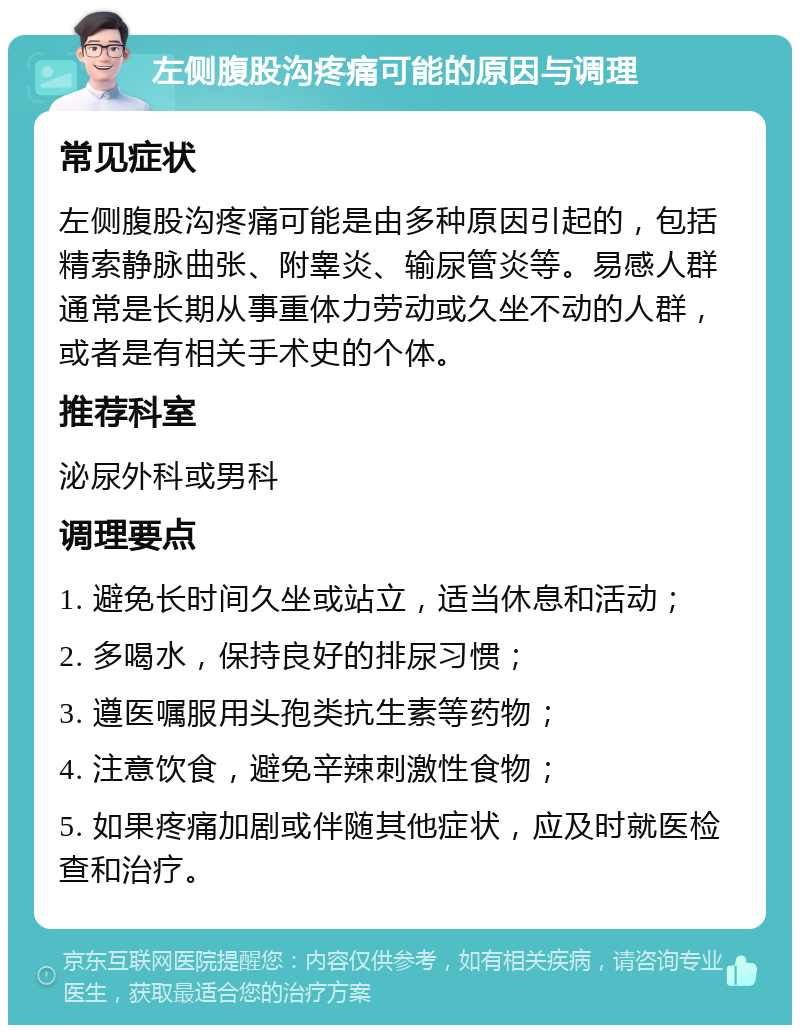 左侧腹股沟疼痛可能的原因与调理 常见症状 左侧腹股沟疼痛可能是由多种原因引起的，包括精索静脉曲张、附睾炎、输尿管炎等。易感人群通常是长期从事重体力劳动或久坐不动的人群，或者是有相关手术史的个体。 推荐科室 泌尿外科或男科 调理要点 1. 避免长时间久坐或站立，适当休息和活动； 2. 多喝水，保持良好的排尿习惯； 3. 遵医嘱服用头孢类抗生素等药物； 4. 注意饮食，避免辛辣刺激性食物； 5. 如果疼痛加剧或伴随其他症状，应及时就医检查和治疗。