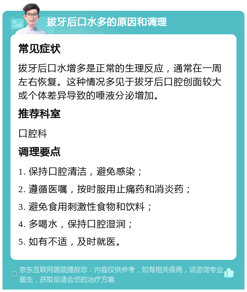 拔牙后口水多的原因和调理 常见症状 拔牙后口水增多是正常的生理反应，通常在一周左右恢复。这种情况多见于拔牙后口腔创面较大或个体差异导致的唾液分泌增加。 推荐科室 口腔科 调理要点 1. 保持口腔清洁，避免感染； 2. 遵循医嘱，按时服用止痛药和消炎药； 3. 避免食用刺激性食物和饮料； 4. 多喝水，保持口腔湿润； 5. 如有不适，及时就医。