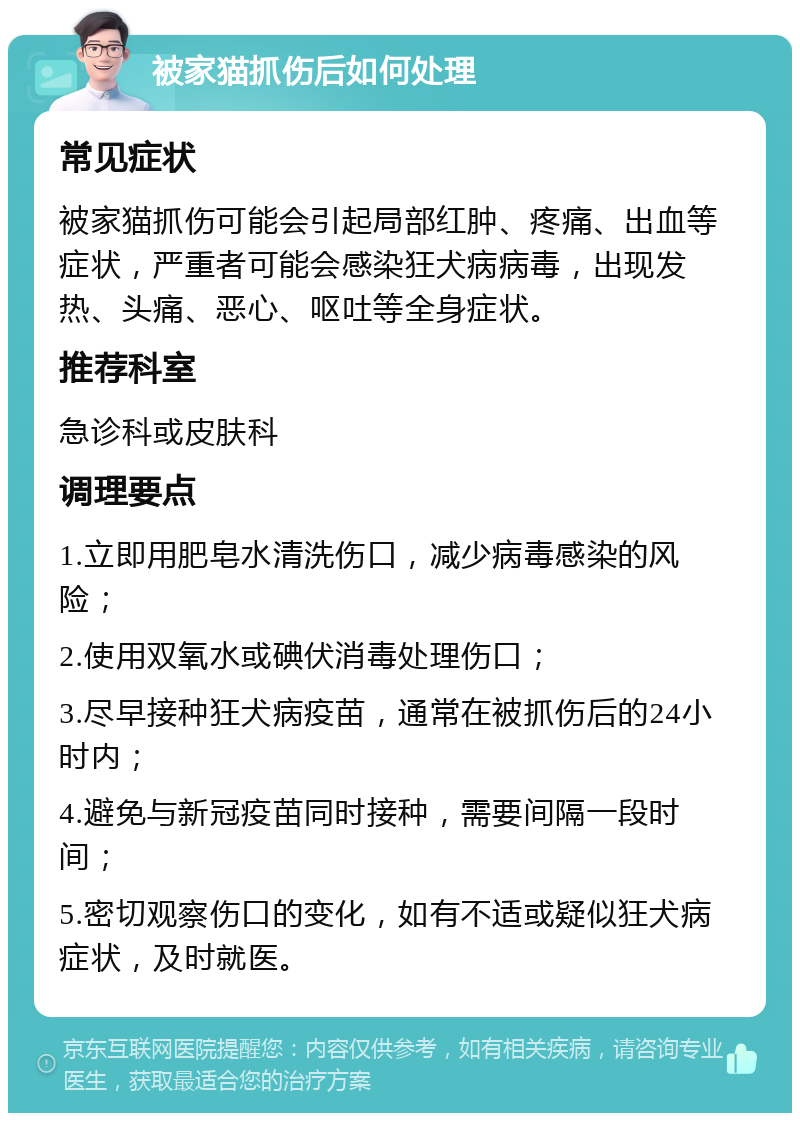 被家猫抓伤后如何处理 常见症状 被家猫抓伤可能会引起局部红肿、疼痛、出血等症状，严重者可能会感染狂犬病病毒，出现发热、头痛、恶心、呕吐等全身症状。 推荐科室 急诊科或皮肤科 调理要点 1.立即用肥皂水清洗伤口，减少病毒感染的风险； 2.使用双氧水或碘伏消毒处理伤口； 3.尽早接种狂犬病疫苗，通常在被抓伤后的24小时内； 4.避免与新冠疫苗同时接种，需要间隔一段时间； 5.密切观察伤口的变化，如有不适或疑似狂犬病症状，及时就医。