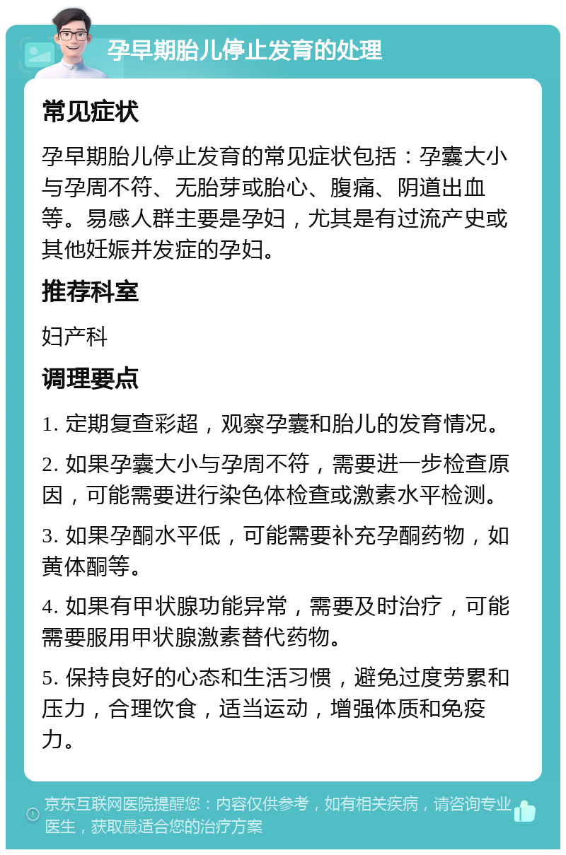 孕早期胎儿停止发育的处理 常见症状 孕早期胎儿停止发育的常见症状包括：孕囊大小与孕周不符、无胎芽或胎心、腹痛、阴道出血等。易感人群主要是孕妇，尤其是有过流产史或其他妊娠并发症的孕妇。 推荐科室 妇产科 调理要点 1. 定期复查彩超，观察孕囊和胎儿的发育情况。 2. 如果孕囊大小与孕周不符，需要进一步检查原因，可能需要进行染色体检查或激素水平检测。 3. 如果孕酮水平低，可能需要补充孕酮药物，如黄体酮等。 4. 如果有甲状腺功能异常，需要及时治疗，可能需要服用甲状腺激素替代药物。 5. 保持良好的心态和生活习惯，避免过度劳累和压力，合理饮食，适当运动，增强体质和免疫力。