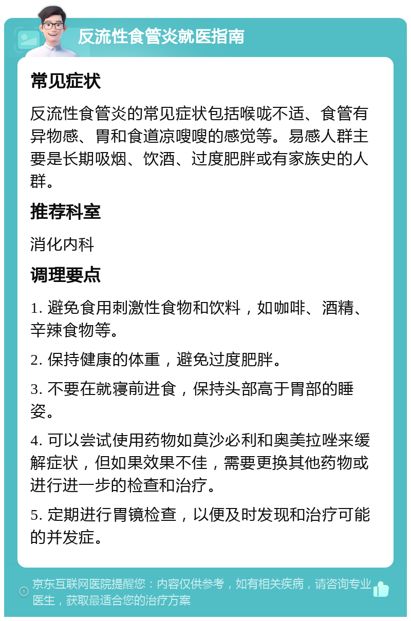 反流性食管炎就医指南 常见症状 反流性食管炎的常见症状包括喉咙不适、食管有异物感、胃和食道凉嗖嗖的感觉等。易感人群主要是长期吸烟、饮酒、过度肥胖或有家族史的人群。 推荐科室 消化内科 调理要点 1. 避免食用刺激性食物和饮料，如咖啡、酒精、辛辣食物等。 2. 保持健康的体重，避免过度肥胖。 3. 不要在就寝前进食，保持头部高于胃部的睡姿。 4. 可以尝试使用药物如莫沙必利和奥美拉唑来缓解症状，但如果效果不佳，需要更换其他药物或进行进一步的检查和治疗。 5. 定期进行胃镜检查，以便及时发现和治疗可能的并发症。