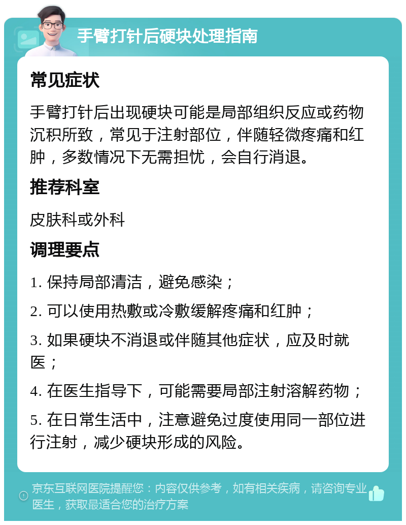 手臂打针后硬块处理指南 常见症状 手臂打针后出现硬块可能是局部组织反应或药物沉积所致，常见于注射部位，伴随轻微疼痛和红肿，多数情况下无需担忧，会自行消退。 推荐科室 皮肤科或外科 调理要点 1. 保持局部清洁，避免感染； 2. 可以使用热敷或冷敷缓解疼痛和红肿； 3. 如果硬块不消退或伴随其他症状，应及时就医； 4. 在医生指导下，可能需要局部注射溶解药物； 5. 在日常生活中，注意避免过度使用同一部位进行注射，减少硬块形成的风险。