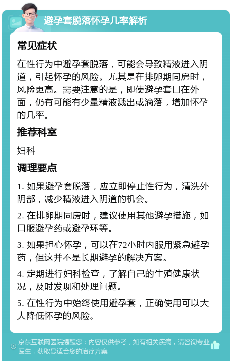 避孕套脱落怀孕几率解析 常见症状 在性行为中避孕套脱落，可能会导致精液进入阴道，引起怀孕的风险。尤其是在排卵期同房时，风险更高。需要注意的是，即使避孕套口在外面，仍有可能有少量精液溅出或滴落，增加怀孕的几率。 推荐科室 妇科 调理要点 1. 如果避孕套脱落，应立即停止性行为，清洗外阴部，减少精液进入阴道的机会。 2. 在排卵期同房时，建议使用其他避孕措施，如口服避孕药或避孕环等。 3. 如果担心怀孕，可以在72小时内服用紧急避孕药，但这并不是长期避孕的解决方案。 4. 定期进行妇科检查，了解自己的生殖健康状况，及时发现和处理问题。 5. 在性行为中始终使用避孕套，正确使用可以大大降低怀孕的风险。