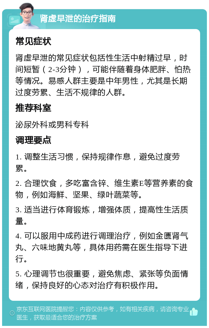 肾虚早泄的治疗指南 常见症状 肾虚早泄的常见症状包括性生活中射精过早，时间短暂（2-3分钟），可能伴随着身体肥胖、怕热等情况。易感人群主要是中年男性，尤其是长期过度劳累、生活不规律的人群。 推荐科室 泌尿外科或男科专科 调理要点 1. 调整生活习惯，保持规律作息，避免过度劳累。 2. 合理饮食，多吃富含锌、维生素E等营养素的食物，例如海鲜、坚果、绿叶蔬菜等。 3. 适当进行体育锻炼，增强体质，提高性生活质量。 4. 可以服用中成药进行调理治疗，例如金匮肾气丸、六味地黄丸等，具体用药需在医生指导下进行。 5. 心理调节也很重要，避免焦虑、紧张等负面情绪，保持良好的心态对治疗有积极作用。