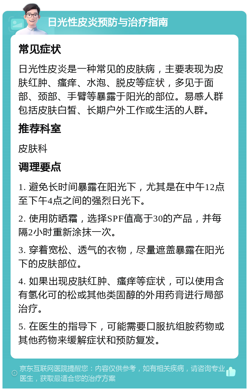 日光性皮炎预防与治疗指南 常见症状 日光性皮炎是一种常见的皮肤病，主要表现为皮肤红肿、瘙痒、水泡、脱皮等症状，多见于面部、颈部、手臂等暴露于阳光的部位。易感人群包括皮肤白皙、长期户外工作或生活的人群。 推荐科室 皮肤科 调理要点 1. 避免长时间暴露在阳光下，尤其是在中午12点至下午4点之间的强烈日光下。 2. 使用防晒霜，选择SPF值高于30的产品，并每隔2小时重新涂抹一次。 3. 穿着宽松、透气的衣物，尽量遮盖暴露在阳光下的皮肤部位。 4. 如果出现皮肤红肿、瘙痒等症状，可以使用含有氢化可的松或其他类固醇的外用药膏进行局部治疗。 5. 在医生的指导下，可能需要口服抗组胺药物或其他药物来缓解症状和预防复发。