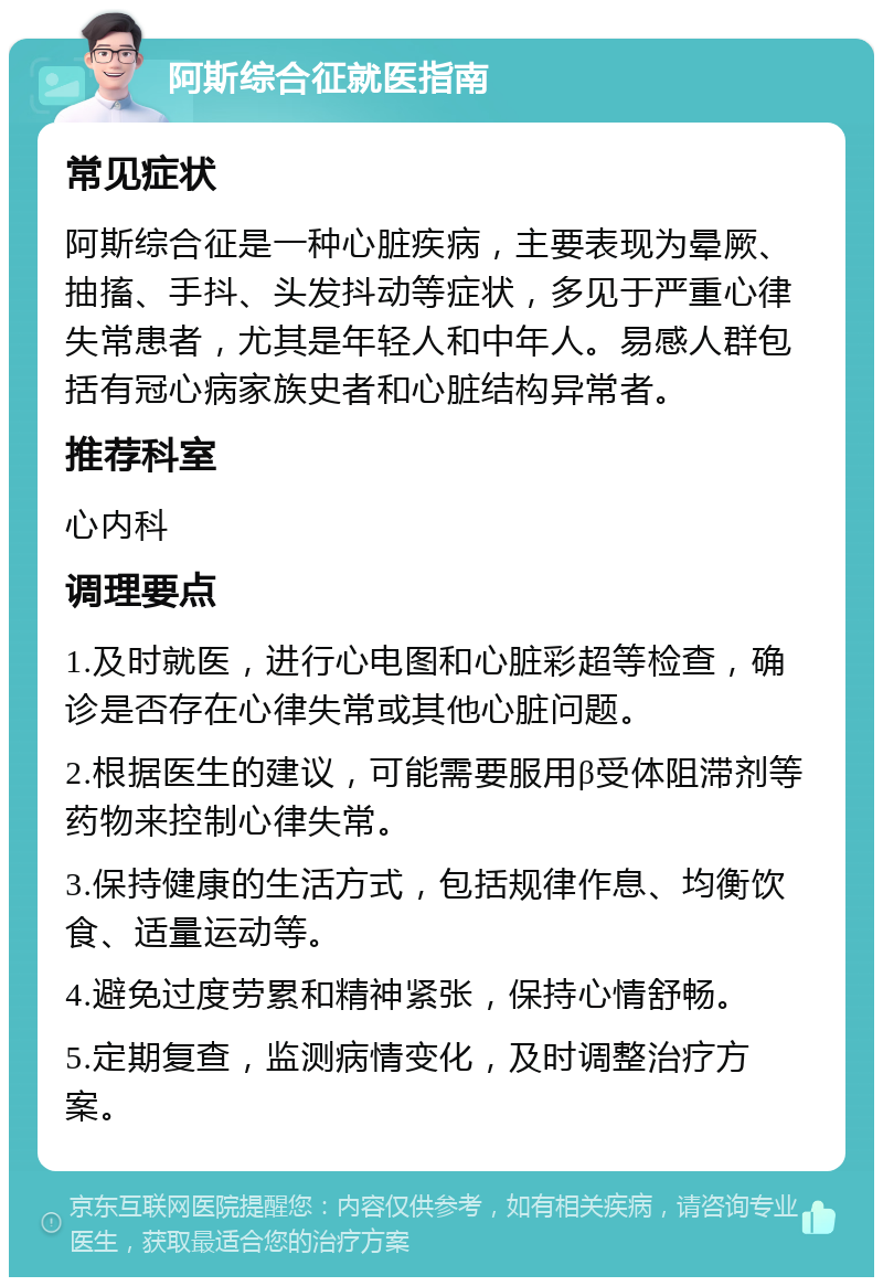 阿斯综合征就医指南 常见症状 阿斯综合征是一种心脏疾病，主要表现为晕厥、抽搐、手抖、头发抖动等症状，多见于严重心律失常患者，尤其是年轻人和中年人。易感人群包括有冠心病家族史者和心脏结构异常者。 推荐科室 心内科 调理要点 1.及时就医，进行心电图和心脏彩超等检查，确诊是否存在心律失常或其他心脏问题。 2.根据医生的建议，可能需要服用β受体阻滞剂等药物来控制心律失常。 3.保持健康的生活方式，包括规律作息、均衡饮食、适量运动等。 4.避免过度劳累和精神紧张，保持心情舒畅。 5.定期复查，监测病情变化，及时调整治疗方案。