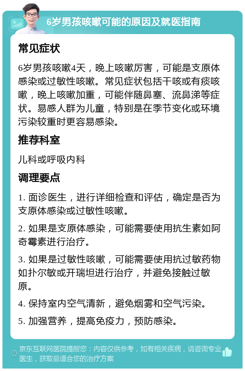 6岁男孩咳嗽可能的原因及就医指南 常见症状 6岁男孩咳嗽4天，晚上咳嗽厉害，可能是支原体感染或过敏性咳嗽。常见症状包括干咳或有痰咳嗽，晚上咳嗽加重，可能伴随鼻塞、流鼻涕等症状。易感人群为儿童，特别是在季节变化或环境污染较重时更容易感染。 推荐科室 儿科或呼吸内科 调理要点 1. 面诊医生，进行详细检查和评估，确定是否为支原体感染或过敏性咳嗽。 2. 如果是支原体感染，可能需要使用抗生素如阿奇霉素进行治疗。 3. 如果是过敏性咳嗽，可能需要使用抗过敏药物如扑尔敏或开瑞坦进行治疗，并避免接触过敏原。 4. 保持室内空气清新，避免烟雾和空气污染。 5. 加强营养，提高免疫力，预防感染。