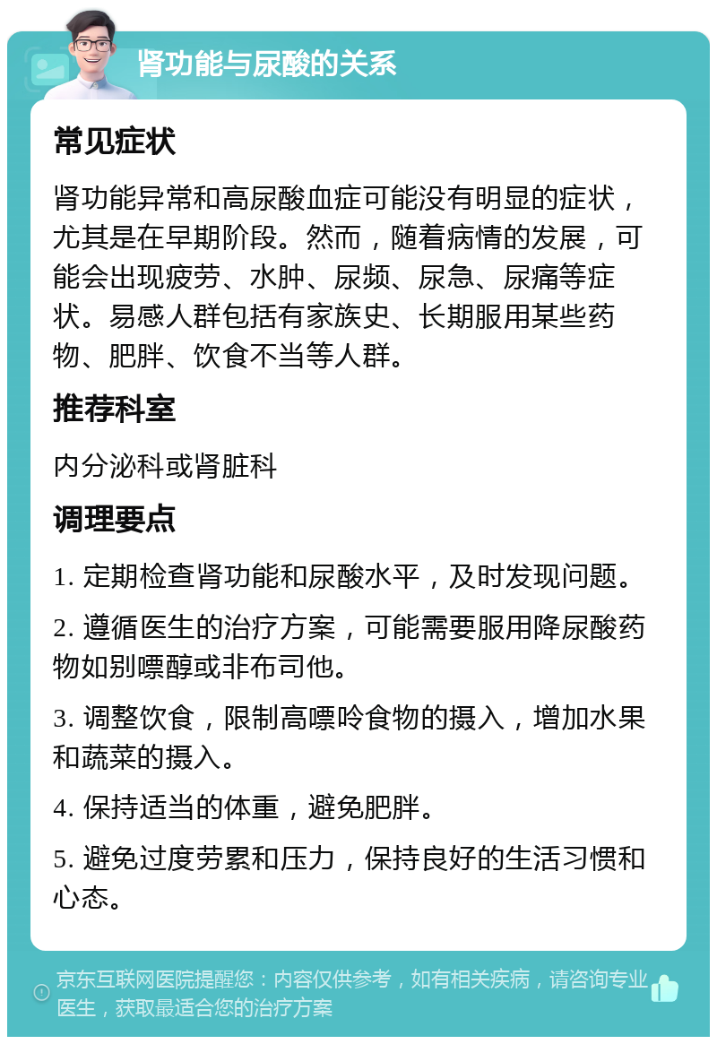 肾功能与尿酸的关系 常见症状 肾功能异常和高尿酸血症可能没有明显的症状，尤其是在早期阶段。然而，随着病情的发展，可能会出现疲劳、水肿、尿频、尿急、尿痛等症状。易感人群包括有家族史、长期服用某些药物、肥胖、饮食不当等人群。 推荐科室 内分泌科或肾脏科 调理要点 1. 定期检查肾功能和尿酸水平，及时发现问题。 2. 遵循医生的治疗方案，可能需要服用降尿酸药物如别嘌醇或非布司他。 3. 调整饮食，限制高嘌呤食物的摄入，增加水果和蔬菜的摄入。 4. 保持适当的体重，避免肥胖。 5. 避免过度劳累和压力，保持良好的生活习惯和心态。