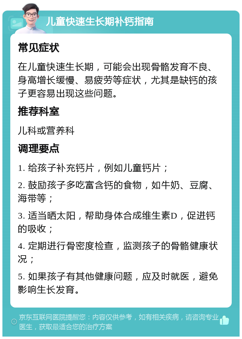 儿童快速生长期补钙指南 常见症状 在儿童快速生长期，可能会出现骨骼发育不良、身高增长缓慢、易疲劳等症状，尤其是缺钙的孩子更容易出现这些问题。 推荐科室 儿科或营养科 调理要点 1. 给孩子补充钙片，例如儿童钙片； 2. 鼓励孩子多吃富含钙的食物，如牛奶、豆腐、海带等； 3. 适当晒太阳，帮助身体合成维生素D，促进钙的吸收； 4. 定期进行骨密度检查，监测孩子的骨骼健康状况； 5. 如果孩子有其他健康问题，应及时就医，避免影响生长发育。