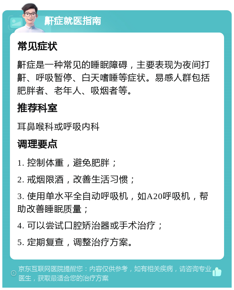 鼾症就医指南 常见症状 鼾症是一种常见的睡眠障碍，主要表现为夜间打鼾、呼吸暂停、白天嗜睡等症状。易感人群包括肥胖者、老年人、吸烟者等。 推荐科室 耳鼻喉科或呼吸内科 调理要点 1. 控制体重，避免肥胖； 2. 戒烟限酒，改善生活习惯； 3. 使用单水平全自动呼吸机，如A20呼吸机，帮助改善睡眠质量； 4. 可以尝试口腔矫治器或手术治疗； 5. 定期复查，调整治疗方案。