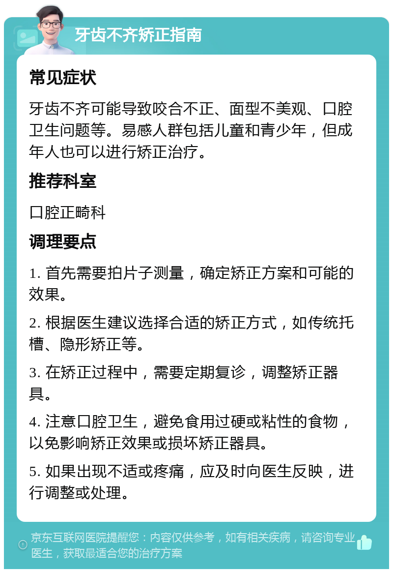 牙齿不齐矫正指南 常见症状 牙齿不齐可能导致咬合不正、面型不美观、口腔卫生问题等。易感人群包括儿童和青少年，但成年人也可以进行矫正治疗。 推荐科室 口腔正畸科 调理要点 1. 首先需要拍片子测量，确定矫正方案和可能的效果。 2. 根据医生建议选择合适的矫正方式，如传统托槽、隐形矫正等。 3. 在矫正过程中，需要定期复诊，调整矫正器具。 4. 注意口腔卫生，避免食用过硬或粘性的食物，以免影响矫正效果或损坏矫正器具。 5. 如果出现不适或疼痛，应及时向医生反映，进行调整或处理。