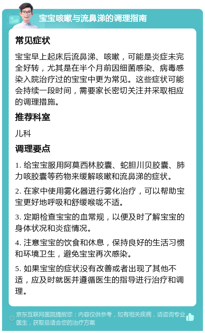 宝宝咳嗽与流鼻涕的调理指南 常见症状 宝宝早上起床后流鼻涕、咳嗽，可能是炎症未完全好转，尤其是在半个月前因细菌感染、病毒感染入院治疗过的宝宝中更为常见。这些症状可能会持续一段时间，需要家长密切关注并采取相应的调理措施。 推荐科室 儿科 调理要点 1. 给宝宝服用阿莫西林胶囊、蛇胆川贝胶囊、肺力咳胶囊等药物来缓解咳嗽和流鼻涕的症状。 2. 在家中使用雾化器进行雾化治疗，可以帮助宝宝更好地呼吸和舒缓喉咙不适。 3. 定期检查宝宝的血常规，以便及时了解宝宝的身体状况和炎症情况。 4. 注意宝宝的饮食和休息，保持良好的生活习惯和环境卫生，避免宝宝再次感染。 5. 如果宝宝的症状没有改善或者出现了其他不适，应及时就医并遵循医生的指导进行治疗和调理。