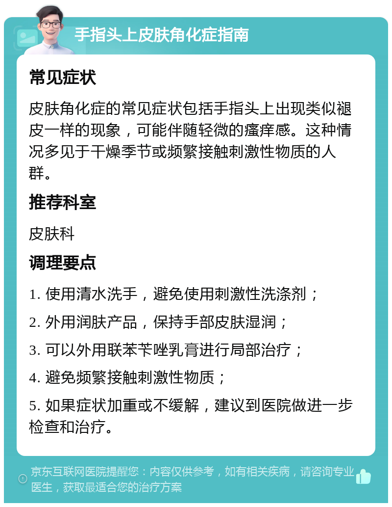 手指头上皮肤角化症指南 常见症状 皮肤角化症的常见症状包括手指头上出现类似褪皮一样的现象，可能伴随轻微的瘙痒感。这种情况多见于干燥季节或频繁接触刺激性物质的人群。 推荐科室 皮肤科 调理要点 1. 使用清水洗手，避免使用刺激性洗涤剂； 2. 外用润肤产品，保持手部皮肤湿润； 3. 可以外用联苯苄唑乳膏进行局部治疗； 4. 避免频繁接触刺激性物质； 5. 如果症状加重或不缓解，建议到医院做进一步检查和治疗。