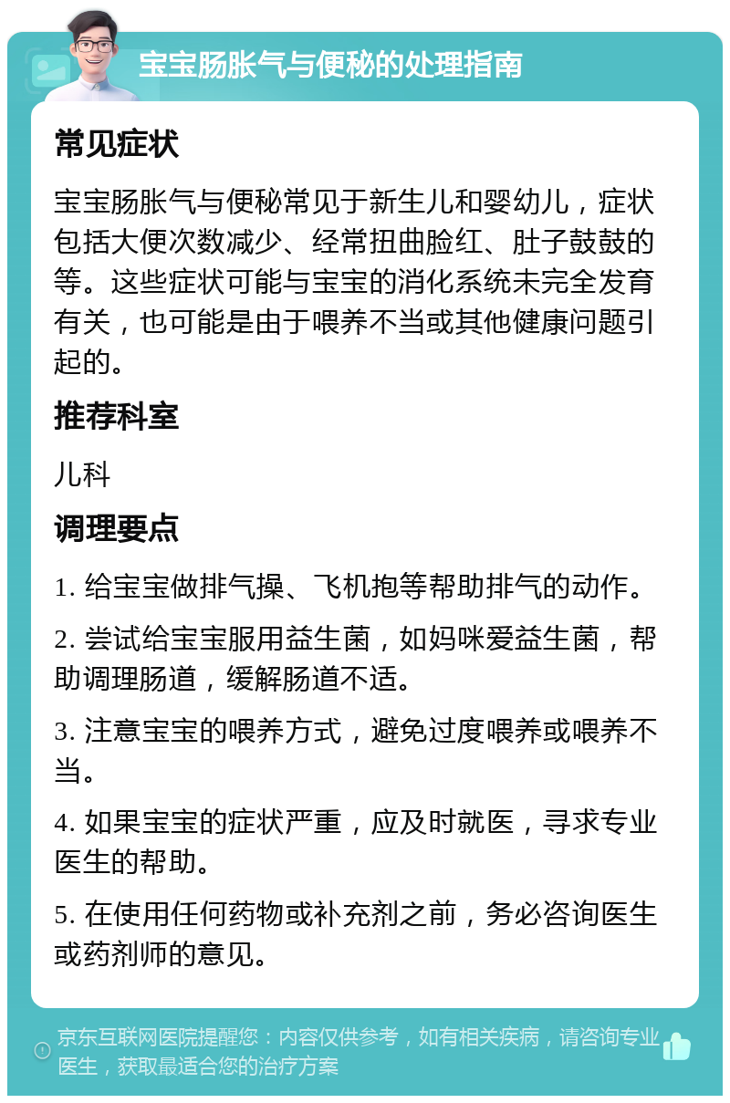 宝宝肠胀气与便秘的处理指南 常见症状 宝宝肠胀气与便秘常见于新生儿和婴幼儿，症状包括大便次数减少、经常扭曲脸红、肚子鼓鼓的等。这些症状可能与宝宝的消化系统未完全发育有关，也可能是由于喂养不当或其他健康问题引起的。 推荐科室 儿科 调理要点 1. 给宝宝做排气操、飞机抱等帮助排气的动作。 2. 尝试给宝宝服用益生菌，如妈咪爱益生菌，帮助调理肠道，缓解肠道不适。 3. 注意宝宝的喂养方式，避免过度喂养或喂养不当。 4. 如果宝宝的症状严重，应及时就医，寻求专业医生的帮助。 5. 在使用任何药物或补充剂之前，务必咨询医生或药剂师的意见。