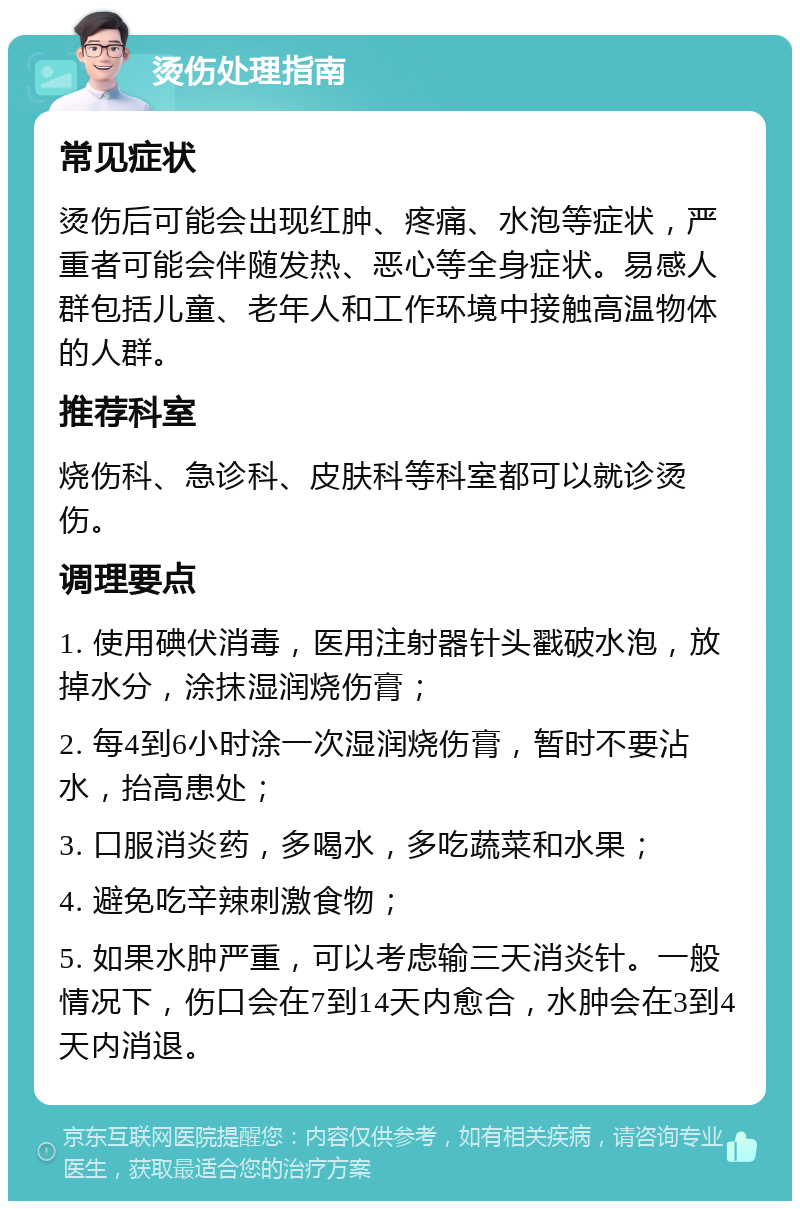 烫伤处理指南 常见症状 烫伤后可能会出现红肿、疼痛、水泡等症状，严重者可能会伴随发热、恶心等全身症状。易感人群包括儿童、老年人和工作环境中接触高温物体的人群。 推荐科室 烧伤科、急诊科、皮肤科等科室都可以就诊烫伤。 调理要点 1. 使用碘伏消毒，医用注射器针头戳破水泡，放掉水分，涂抹湿润烧伤膏； 2. 每4到6小时涂一次湿润烧伤膏，暂时不要沾水，抬高患处； 3. 口服消炎药，多喝水，多吃蔬菜和水果； 4. 避免吃辛辣刺激食物； 5. 如果水肿严重，可以考虑输三天消炎针。一般情况下，伤口会在7到14天内愈合，水肿会在3到4天内消退。