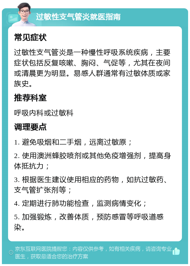 过敏性支气管炎就医指南 常见症状 过敏性支气管炎是一种慢性呼吸系统疾病，主要症状包括反复咳嗽、胸闷、气促等，尤其在夜间或清晨更为明显。易感人群通常有过敏体质或家族史。 推荐科室 呼吸内科或过敏科 调理要点 1. 避免吸烟和二手烟，远离过敏原； 2. 使用澳洲蜂胶喷剂或其他免疫增强剂，提高身体抵抗力； 3. 根据医生建议使用相应的药物，如抗过敏药、支气管扩张剂等； 4. 定期进行肺功能检查，监测病情变化； 5. 加强锻炼，改善体质，预防感冒等呼吸道感染。