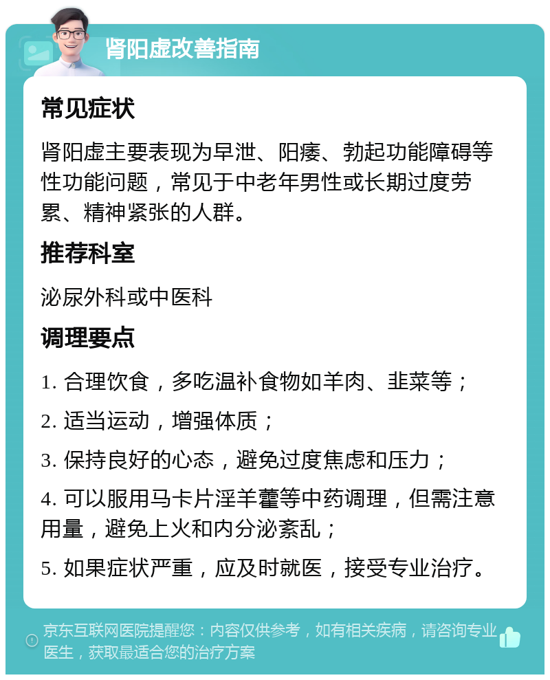 肾阳虚改善指南 常见症状 肾阳虚主要表现为早泄、阳痿、勃起功能障碍等性功能问题，常见于中老年男性或长期过度劳累、精神紧张的人群。 推荐科室 泌尿外科或中医科 调理要点 1. 合理饮食，多吃温补食物如羊肉、韭菜等； 2. 适当运动，增强体质； 3. 保持良好的心态，避免过度焦虑和压力； 4. 可以服用马卡片淫羊藿等中药调理，但需注意用量，避免上火和内分泌紊乱； 5. 如果症状严重，应及时就医，接受专业治疗。