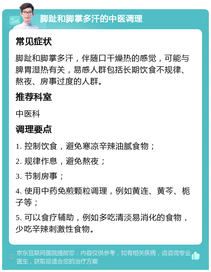 脚趾和脚掌多汗的中医调理 常见症状 脚趾和脚掌多汗，伴随口干燥热的感觉，可能与脾胃湿热有关，易感人群包括长期饮食不规律、熬夜、房事过度的人群。 推荐科室 中医科 调理要点 1. 控制饮食，避免寒凉辛辣油腻食物； 2. 规律作息，避免熬夜； 3. 节制房事； 4. 使用中药免煎颗粒调理，例如黄连、黄芩、栀子等； 5. 可以食疗辅助，例如多吃清淡易消化的食物，少吃辛辣刺激性食物。