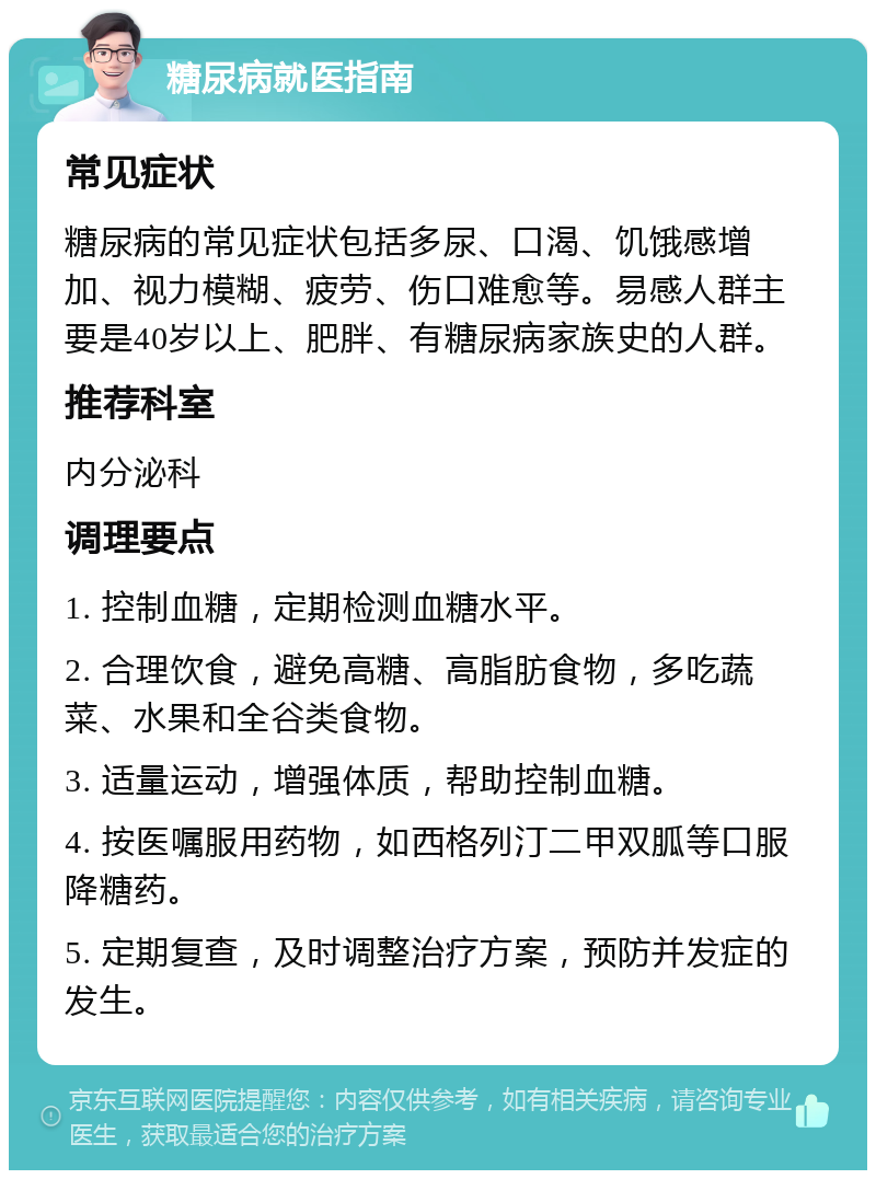 糖尿病就医指南 常见症状 糖尿病的常见症状包括多尿、口渴、饥饿感增加、视力模糊、疲劳、伤口难愈等。易感人群主要是40岁以上、肥胖、有糖尿病家族史的人群。 推荐科室 内分泌科 调理要点 1. 控制血糖，定期检测血糖水平。 2. 合理饮食，避免高糖、高脂肪食物，多吃蔬菜、水果和全谷类食物。 3. 适量运动，增强体质，帮助控制血糖。 4. 按医嘱服用药物，如西格列汀二甲双胍等口服降糖药。 5. 定期复查，及时调整治疗方案，预防并发症的发生。