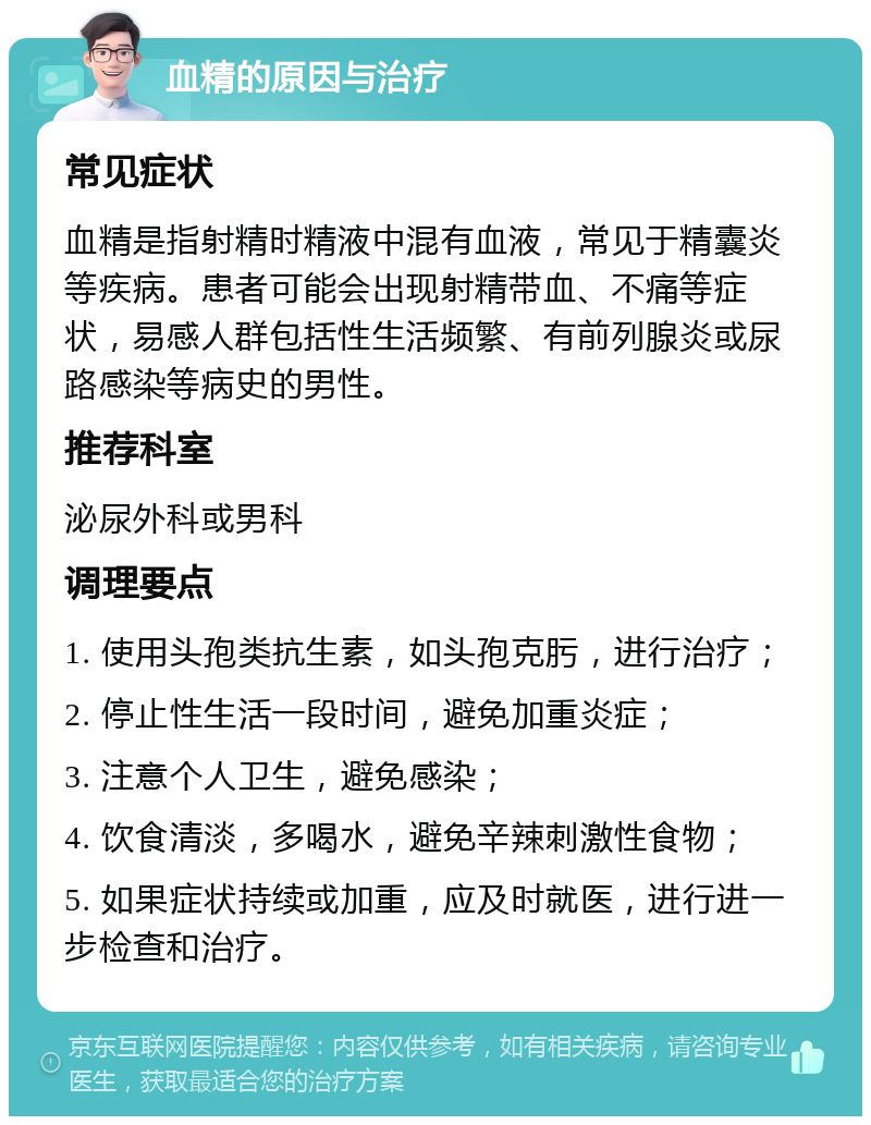 血精的原因与治疗 常见症状 血精是指射精时精液中混有血液，常见于精囊炎等疾病。患者可能会出现射精带血、不痛等症状，易感人群包括性生活频繁、有前列腺炎或尿路感染等病史的男性。 推荐科室 泌尿外科或男科 调理要点 1. 使用头孢类抗生素，如头孢克肟，进行治疗； 2. 停止性生活一段时间，避免加重炎症； 3. 注意个人卫生，避免感染； 4. 饮食清淡，多喝水，避免辛辣刺激性食物； 5. 如果症状持续或加重，应及时就医，进行进一步检查和治疗。