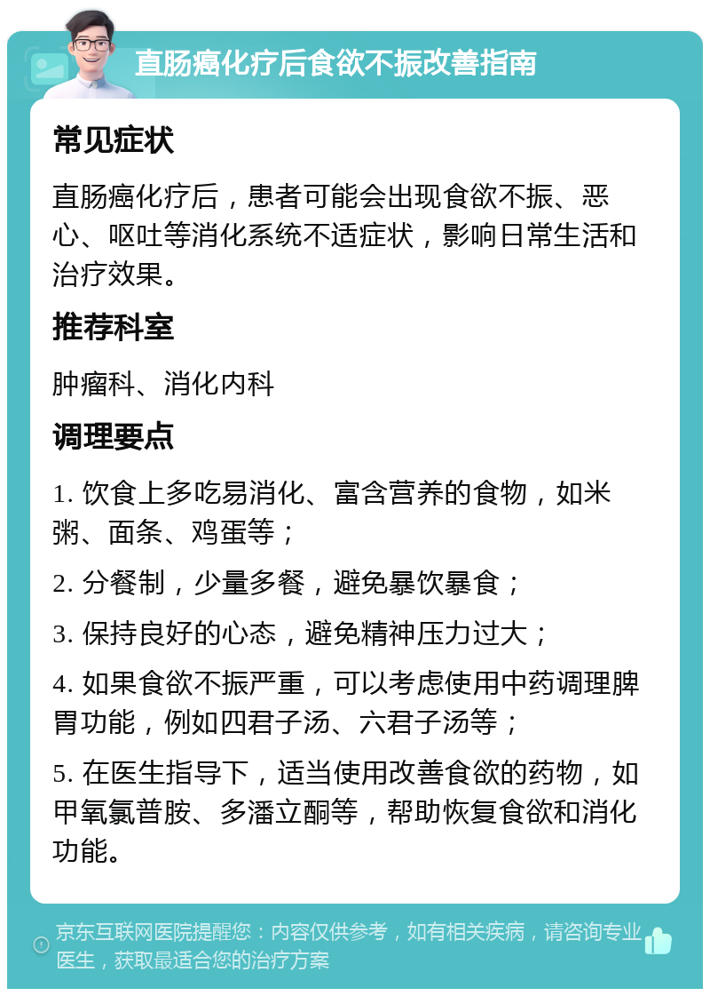 直肠癌化疗后食欲不振改善指南 常见症状 直肠癌化疗后，患者可能会出现食欲不振、恶心、呕吐等消化系统不适症状，影响日常生活和治疗效果。 推荐科室 肿瘤科、消化内科 调理要点 1. 饮食上多吃易消化、富含营养的食物，如米粥、面条、鸡蛋等； 2. 分餐制，少量多餐，避免暴饮暴食； 3. 保持良好的心态，避免精神压力过大； 4. 如果食欲不振严重，可以考虑使用中药调理脾胃功能，例如四君子汤、六君子汤等； 5. 在医生指导下，适当使用改善食欲的药物，如甲氧氯普胺、多潘立酮等，帮助恢复食欲和消化功能。