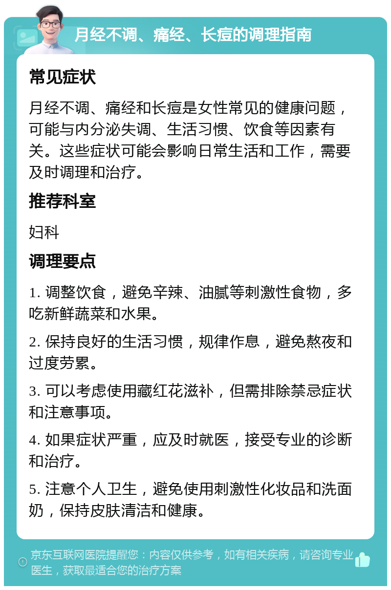 月经不调、痛经、长痘的调理指南 常见症状 月经不调、痛经和长痘是女性常见的健康问题，可能与内分泌失调、生活习惯、饮食等因素有关。这些症状可能会影响日常生活和工作，需要及时调理和治疗。 推荐科室 妇科 调理要点 1. 调整饮食，避免辛辣、油腻等刺激性食物，多吃新鲜蔬菜和水果。 2. 保持良好的生活习惯，规律作息，避免熬夜和过度劳累。 3. 可以考虑使用藏红花滋补，但需排除禁忌症状和注意事项。 4. 如果症状严重，应及时就医，接受专业的诊断和治疗。 5. 注意个人卫生，避免使用刺激性化妆品和洗面奶，保持皮肤清洁和健康。