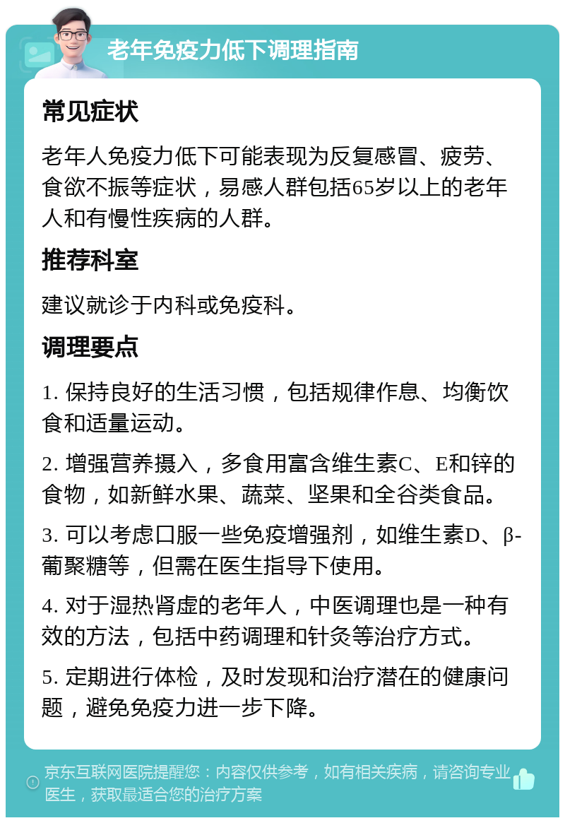 老年免疫力低下调理指南 常见症状 老年人免疫力低下可能表现为反复感冒、疲劳、食欲不振等症状，易感人群包括65岁以上的老年人和有慢性疾病的人群。 推荐科室 建议就诊于内科或免疫科。 调理要点 1. 保持良好的生活习惯，包括规律作息、均衡饮食和适量运动。 2. 增强营养摄入，多食用富含维生素C、E和锌的食物，如新鲜水果、蔬菜、坚果和全谷类食品。 3. 可以考虑口服一些免疫增强剂，如维生素D、β-葡聚糖等，但需在医生指导下使用。 4. 对于湿热肾虚的老年人，中医调理也是一种有效的方法，包括中药调理和针灸等治疗方式。 5. 定期进行体检，及时发现和治疗潜在的健康问题，避免免疫力进一步下降。