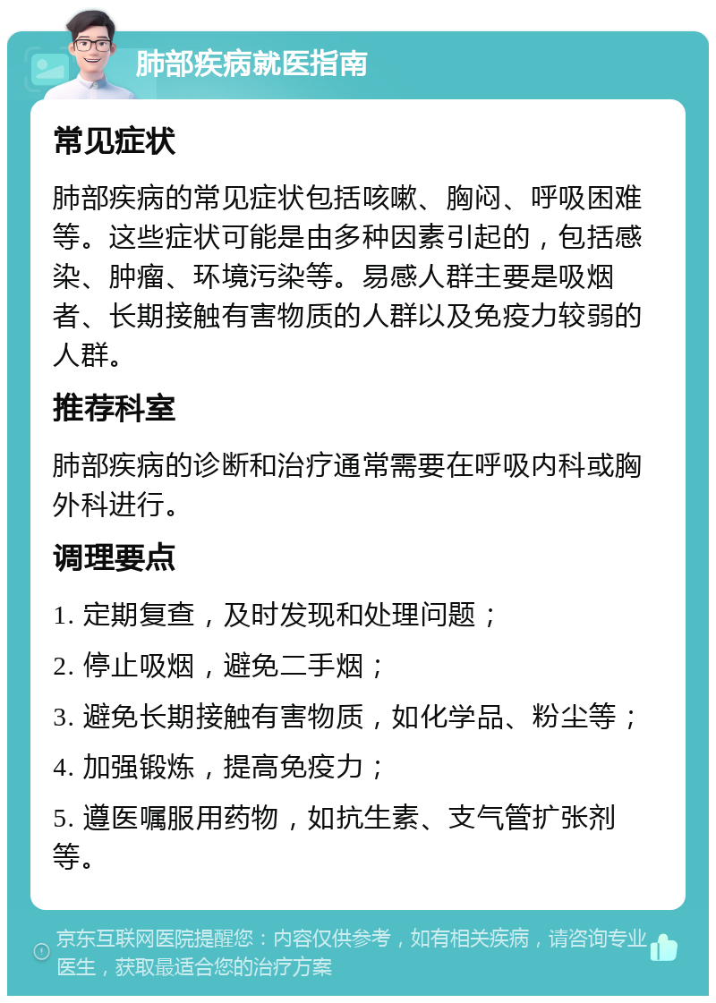 肺部疾病就医指南 常见症状 肺部疾病的常见症状包括咳嗽、胸闷、呼吸困难等。这些症状可能是由多种因素引起的，包括感染、肿瘤、环境污染等。易感人群主要是吸烟者、长期接触有害物质的人群以及免疫力较弱的人群。 推荐科室 肺部疾病的诊断和治疗通常需要在呼吸内科或胸外科进行。 调理要点 1. 定期复查，及时发现和处理问题； 2. 停止吸烟，避免二手烟； 3. 避免长期接触有害物质，如化学品、粉尘等； 4. 加强锻炼，提高免疫力； 5. 遵医嘱服用药物，如抗生素、支气管扩张剂等。