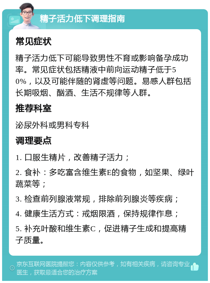 精子活力低下调理指南 常见症状 精子活力低下可能导致男性不育或影响备孕成功率。常见症状包括精液中前向运动精子低于50%，以及可能伴随的肾虚等问题。易感人群包括长期吸烟、酗酒、生活不规律等人群。 推荐科室 泌尿外科或男科专科 调理要点 1. 口服生精片，改善精子活力； 2. 食补：多吃富含维生素E的食物，如坚果、绿叶蔬菜等； 3. 检查前列腺液常规，排除前列腺炎等疾病； 4. 健康生活方式：戒烟限酒，保持规律作息； 5. 补充叶酸和维生素C，促进精子生成和提高精子质量。