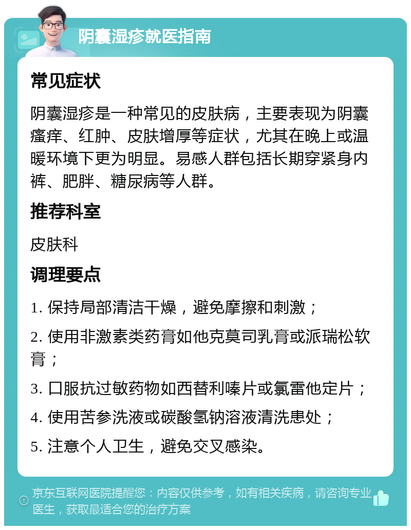 阴囊湿疹就医指南 常见症状 阴囊湿疹是一种常见的皮肤病，主要表现为阴囊瘙痒、红肿、皮肤增厚等症状，尤其在晚上或温暖环境下更为明显。易感人群包括长期穿紧身内裤、肥胖、糖尿病等人群。 推荐科室 皮肤科 调理要点 1. 保持局部清洁干燥，避免摩擦和刺激； 2. 使用非激素类药膏如他克莫司乳膏或派瑞松软膏； 3. 口服抗过敏药物如西替利嗪片或氯雷他定片； 4. 使用苦参洗液或碳酸氢钠溶液清洗患处； 5. 注意个人卫生，避免交叉感染。