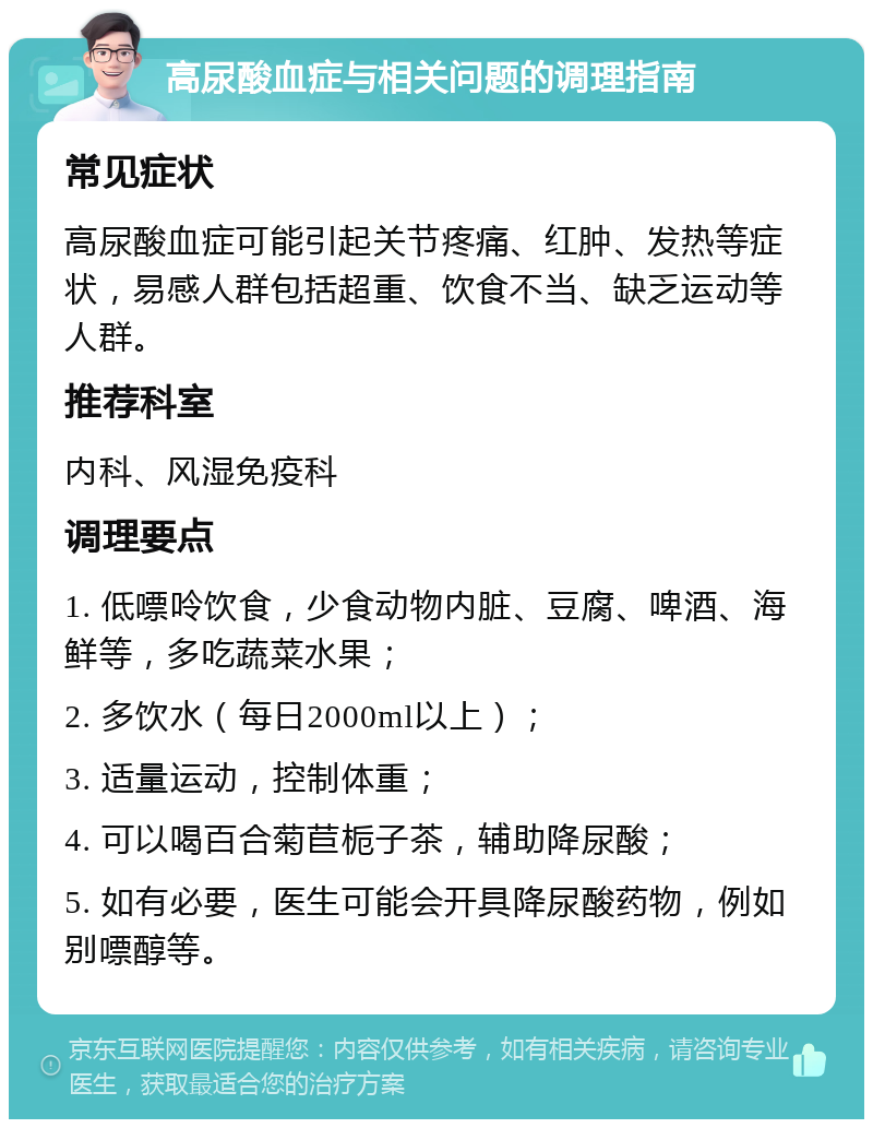 高尿酸血症与相关问题的调理指南 常见症状 高尿酸血症可能引起关节疼痛、红肿、发热等症状，易感人群包括超重、饮食不当、缺乏运动等人群。 推荐科室 内科、风湿免疫科 调理要点 1. 低嘌呤饮食，少食动物内脏、豆腐、啤酒、海鲜等，多吃蔬菜水果； 2. 多饮水（每日2000ml以上）； 3. 适量运动，控制体重； 4. 可以喝百合菊苣栀子茶，辅助降尿酸； 5. 如有必要，医生可能会开具降尿酸药物，例如别嘌醇等。