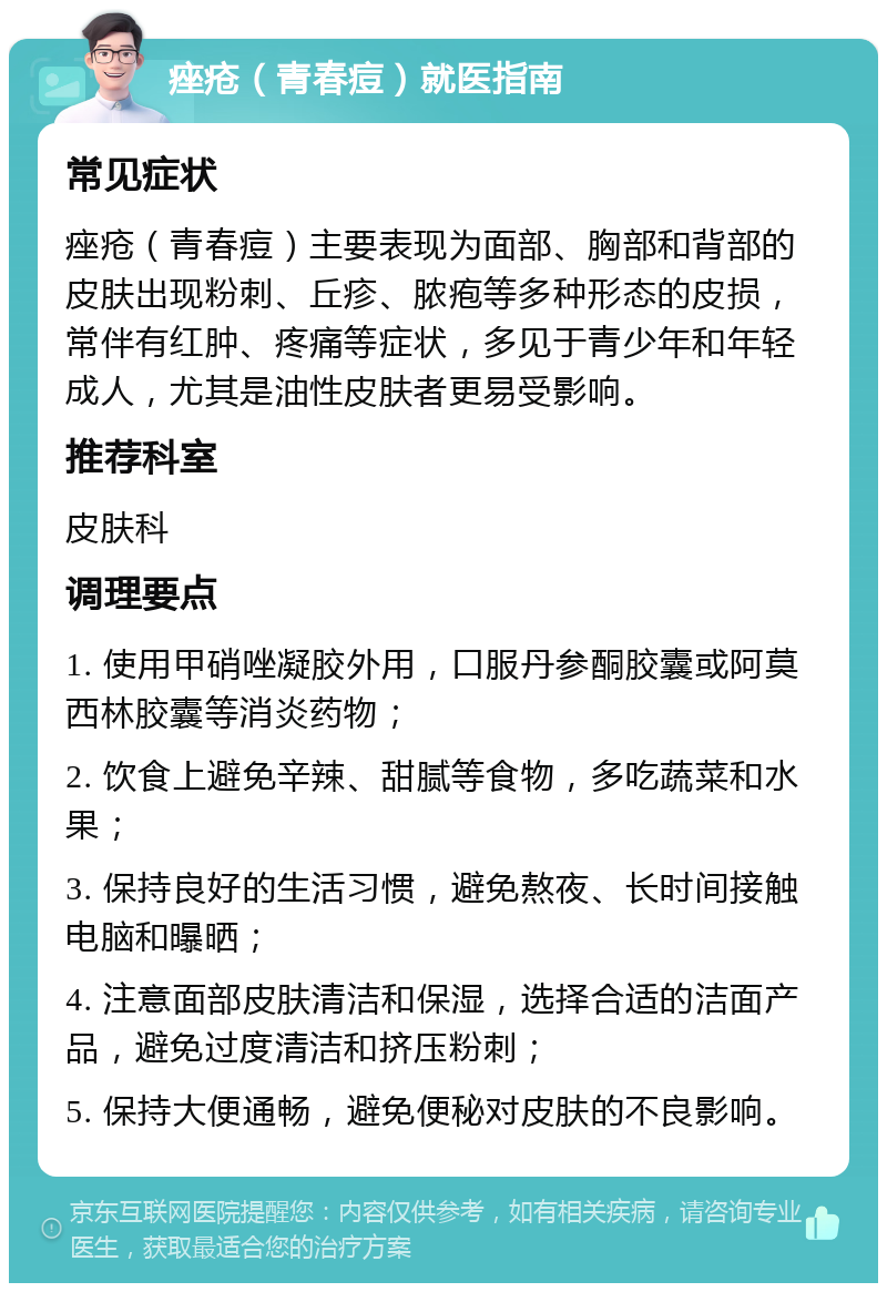 痤疮（青春痘）就医指南 常见症状 痤疮（青春痘）主要表现为面部、胸部和背部的皮肤出现粉刺、丘疹、脓疱等多种形态的皮损，常伴有红肿、疼痛等症状，多见于青少年和年轻成人，尤其是油性皮肤者更易受影响。 推荐科室 皮肤科 调理要点 1. 使用甲硝唑凝胶外用，口服丹参酮胶囊或阿莫西林胶囊等消炎药物； 2. 饮食上避免辛辣、甜腻等食物，多吃蔬菜和水果； 3. 保持良好的生活习惯，避免熬夜、长时间接触电脑和曝晒； 4. 注意面部皮肤清洁和保湿，选择合适的洁面产品，避免过度清洁和挤压粉刺； 5. 保持大便通畅，避免便秘对皮肤的不良影响。