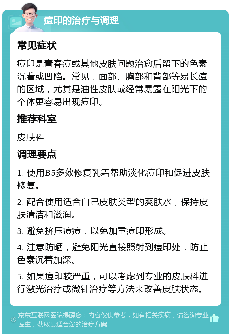 痘印的治疗与调理 常见症状 痘印是青春痘或其他皮肤问题治愈后留下的色素沉着或凹陷。常见于面部、胸部和背部等易长痘的区域，尤其是油性皮肤或经常暴露在阳光下的个体更容易出现痘印。 推荐科室 皮肤科 调理要点 1. 使用B5多效修复乳霜帮助淡化痘印和促进皮肤修复。 2. 配合使用适合自己皮肤类型的爽肤水，保持皮肤清洁和滋润。 3. 避免挤压痘痘，以免加重痘印形成。 4. 注意防晒，避免阳光直接照射到痘印处，防止色素沉着加深。 5. 如果痘印较严重，可以考虑到专业的皮肤科进行激光治疗或微针治疗等方法来改善皮肤状态。