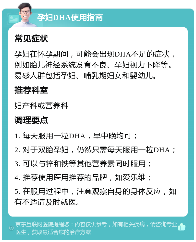 孕妇DHA使用指南 常见症状 孕妇在怀孕期间，可能会出现DHA不足的症状，例如胎儿神经系统发育不良、孕妇视力下降等。易感人群包括孕妇、哺乳期妇女和婴幼儿。 推荐科室 妇产科或营养科 调理要点 1. 每天服用一粒DHA，早中晚均可； 2. 对于双胎孕妇，仍然只需每天服用一粒DHA； 3. 可以与锌和铁等其他营养素同时服用； 4. 推荐使用医用推荐的品牌，如爱乐维； 5. 在服用过程中，注意观察自身的身体反应，如有不适请及时就医。