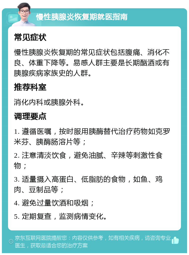 慢性胰腺炎恢复期就医指南 常见症状 慢性胰腺炎恢复期的常见症状包括腹痛、消化不良、体重下降等。易感人群主要是长期酗酒或有胰腺疾病家族史的人群。 推荐科室 消化内科或胰腺外科。 调理要点 1. 遵循医嘱，按时服用胰酶替代治疗药物如克罗米芬、胰酶肠溶片等； 2. 注意清淡饮食，避免油腻、辛辣等刺激性食物； 3. 适量摄入高蛋白、低脂肪的食物，如鱼、鸡肉、豆制品等； 4. 避免过量饮酒和吸烟； 5. 定期复查，监测病情变化。