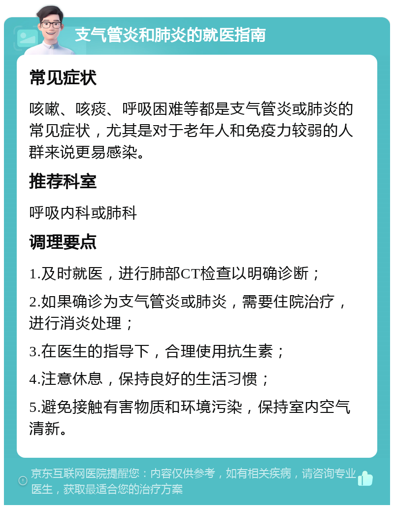 支气管炎和肺炎的就医指南 常见症状 咳嗽、咳痰、呼吸困难等都是支气管炎或肺炎的常见症状，尤其是对于老年人和免疫力较弱的人群来说更易感染。 推荐科室 呼吸内科或肺科 调理要点 1.及时就医，进行肺部CT检查以明确诊断； 2.如果确诊为支气管炎或肺炎，需要住院治疗，进行消炎处理； 3.在医生的指导下，合理使用抗生素； 4.注意休息，保持良好的生活习惯； 5.避免接触有害物质和环境污染，保持室内空气清新。