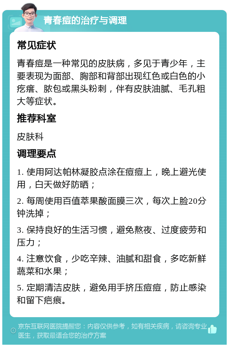 青春痘的治疗与调理 常见症状 青春痘是一种常见的皮肤病，多见于青少年，主要表现为面部、胸部和背部出现红色或白色的小疙瘩、脓包或黑头粉刺，伴有皮肤油腻、毛孔粗大等症状。 推荐科室 皮肤科 调理要点 1. 使用阿达帕林凝胶点涂在痘痘上，晚上避光使用，白天做好防晒； 2. 每周使用百值萃果酸面膜三次，每次上脸20分钟洗掉； 3. 保持良好的生活习惯，避免熬夜、过度疲劳和压力； 4. 注意饮食，少吃辛辣、油腻和甜食，多吃新鲜蔬菜和水果； 5. 定期清洁皮肤，避免用手挤压痘痘，防止感染和留下疤痕。