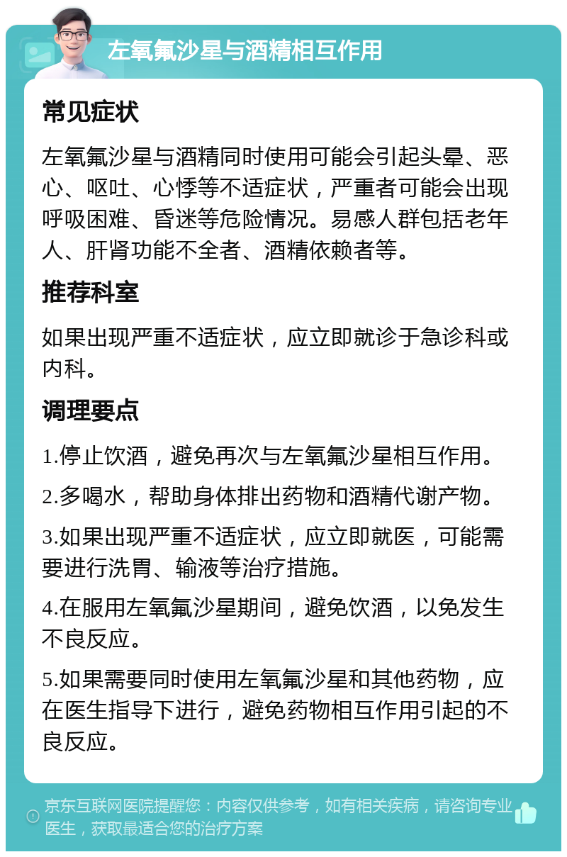 左氧氟沙星与酒精相互作用 常见症状 左氧氟沙星与酒精同时使用可能会引起头晕、恶心、呕吐、心悸等不适症状，严重者可能会出现呼吸困难、昏迷等危险情况。易感人群包括老年人、肝肾功能不全者、酒精依赖者等。 推荐科室 如果出现严重不适症状，应立即就诊于急诊科或内科。 调理要点 1.停止饮酒，避免再次与左氧氟沙星相互作用。 2.多喝水，帮助身体排出药物和酒精代谢产物。 3.如果出现严重不适症状，应立即就医，可能需要进行洗胃、输液等治疗措施。 4.在服用左氧氟沙星期间，避免饮酒，以免发生不良反应。 5.如果需要同时使用左氧氟沙星和其他药物，应在医生指导下进行，避免药物相互作用引起的不良反应。