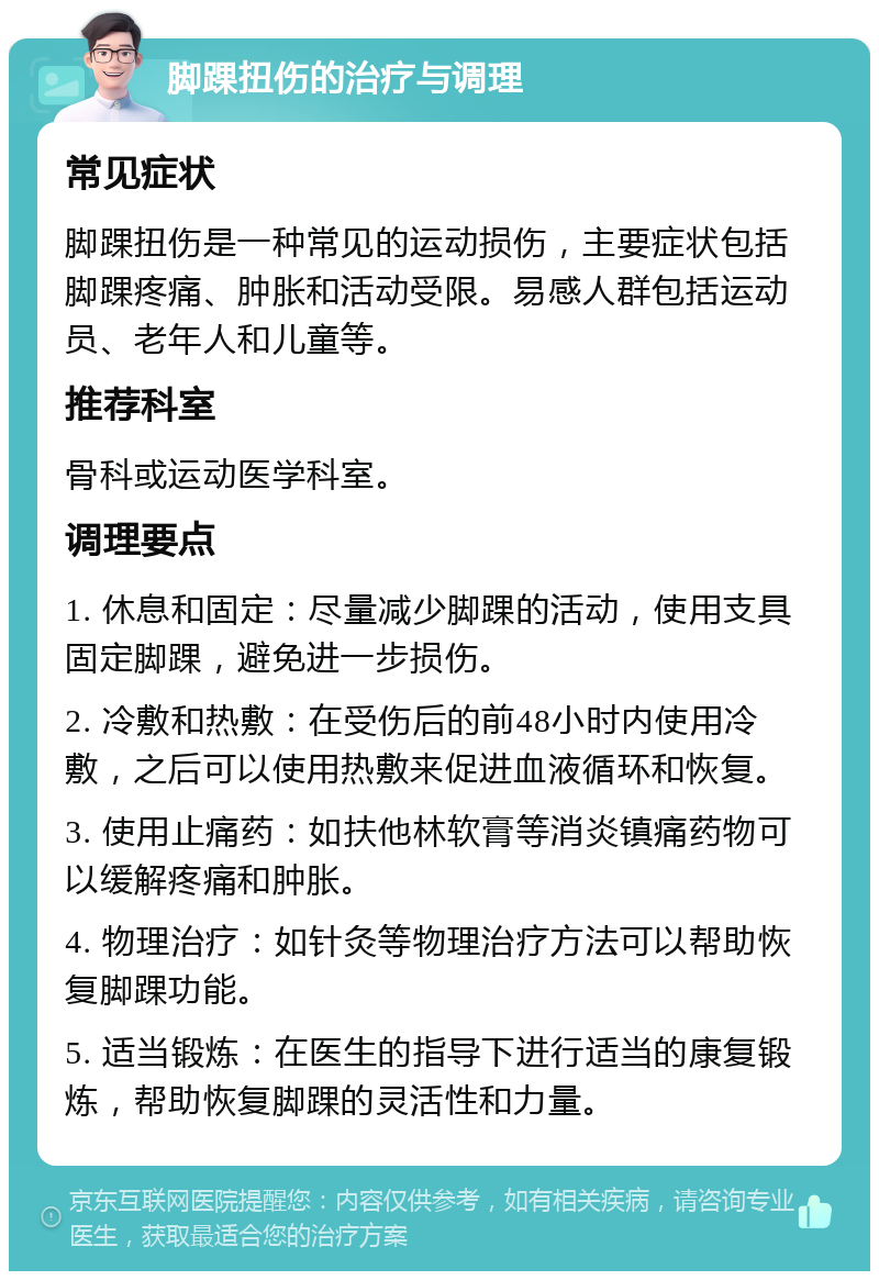 脚踝扭伤的治疗与调理 常见症状 脚踝扭伤是一种常见的运动损伤，主要症状包括脚踝疼痛、肿胀和活动受限。易感人群包括运动员、老年人和儿童等。 推荐科室 骨科或运动医学科室。 调理要点 1. 休息和固定：尽量减少脚踝的活动，使用支具固定脚踝，避免进一步损伤。 2. 冷敷和热敷：在受伤后的前48小时内使用冷敷，之后可以使用热敷来促进血液循环和恢复。 3. 使用止痛药：如扶他林软膏等消炎镇痛药物可以缓解疼痛和肿胀。 4. 物理治疗：如针灸等物理治疗方法可以帮助恢复脚踝功能。 5. 适当锻炼：在医生的指导下进行适当的康复锻炼，帮助恢复脚踝的灵活性和力量。