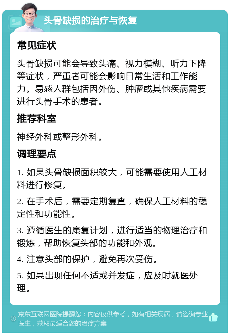 头骨缺损的治疗与恢复 常见症状 头骨缺损可能会导致头痛、视力模糊、听力下降等症状，严重者可能会影响日常生活和工作能力。易感人群包括因外伤、肿瘤或其他疾病需要进行头骨手术的患者。 推荐科室 神经外科或整形外科。 调理要点 1. 如果头骨缺损面积较大，可能需要使用人工材料进行修复。 2. 在手术后，需要定期复查，确保人工材料的稳定性和功能性。 3. 遵循医生的康复计划，进行适当的物理治疗和锻炼，帮助恢复头部的功能和外观。 4. 注意头部的保护，避免再次受伤。 5. 如果出现任何不适或并发症，应及时就医处理。