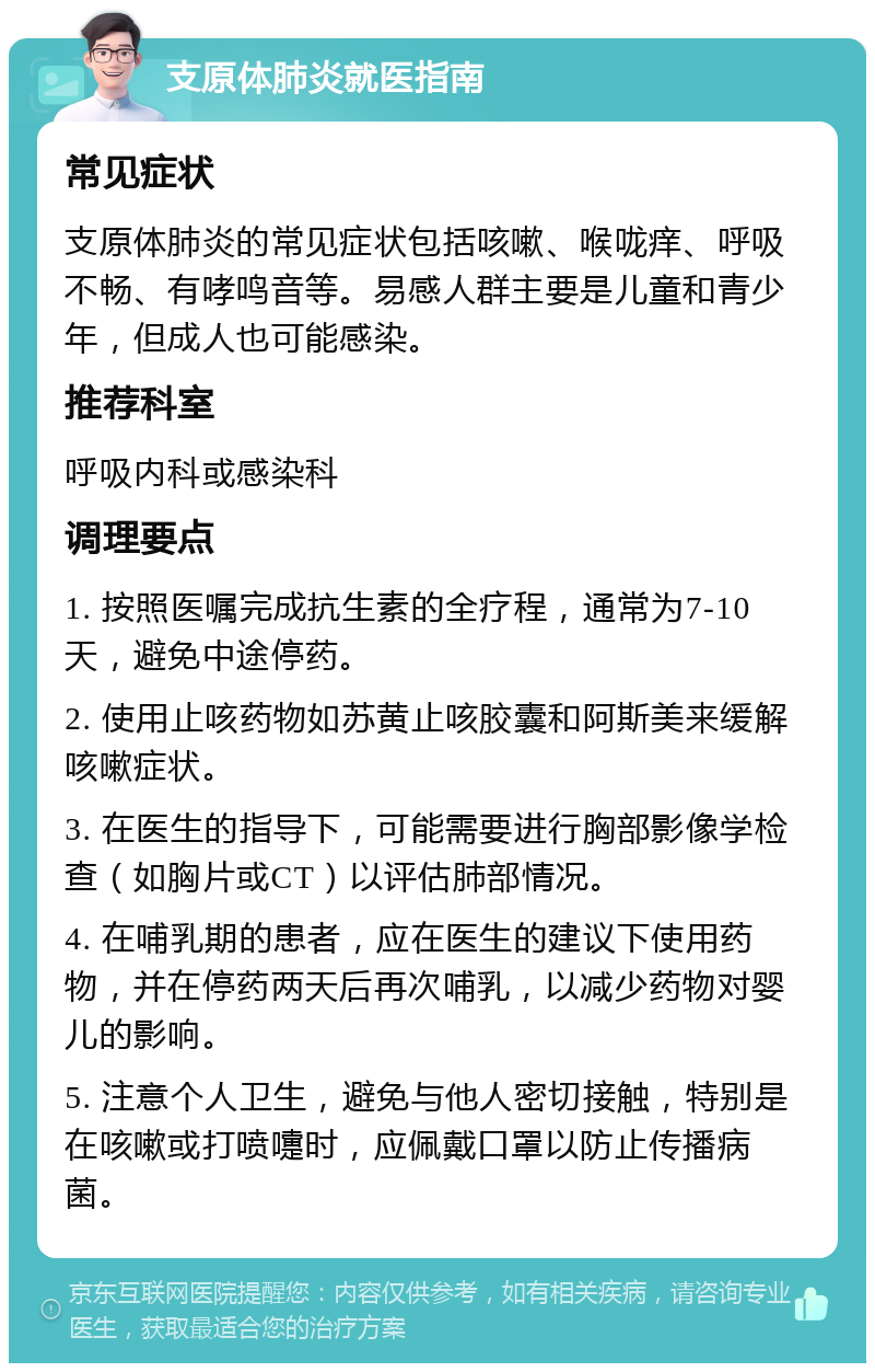 支原体肺炎就医指南 常见症状 支原体肺炎的常见症状包括咳嗽、喉咙痒、呼吸不畅、有哮鸣音等。易感人群主要是儿童和青少年，但成人也可能感染。 推荐科室 呼吸内科或感染科 调理要点 1. 按照医嘱完成抗生素的全疗程，通常为7-10天，避免中途停药。 2. 使用止咳药物如苏黄止咳胶囊和阿斯美来缓解咳嗽症状。 3. 在医生的指导下，可能需要进行胸部影像学检查（如胸片或CT）以评估肺部情况。 4. 在哺乳期的患者，应在医生的建议下使用药物，并在停药两天后再次哺乳，以减少药物对婴儿的影响。 5. 注意个人卫生，避免与他人密切接触，特别是在咳嗽或打喷嚏时，应佩戴口罩以防止传播病菌。