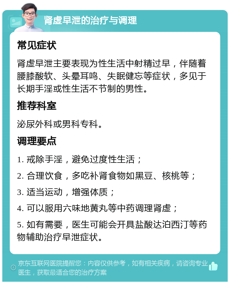 肾虚早泄的治疗与调理 常见症状 肾虚早泄主要表现为性生活中射精过早，伴随着腰膝酸软、头晕耳鸣、失眠健忘等症状，多见于长期手淫或性生活不节制的男性。 推荐科室 泌尿外科或男科专科。 调理要点 1. 戒除手淫，避免过度性生活； 2. 合理饮食，多吃补肾食物如黑豆、核桃等； 3. 适当运动，增强体质； 4. 可以服用六味地黄丸等中药调理肾虚； 5. 如有需要，医生可能会开具盐酸达泊西汀等药物辅助治疗早泄症状。